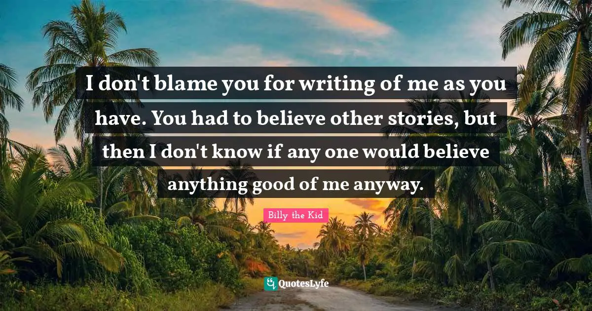 Stories Quotes: "I don't blame you for writing of me as you have. You had to believe other stories, but then I don't know if any one would believe anything good of me anyway."