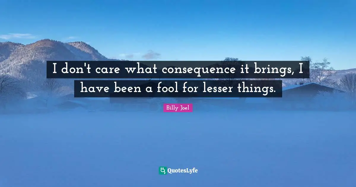 I don't care what consequence it brings, I have been a fool for lesser things.