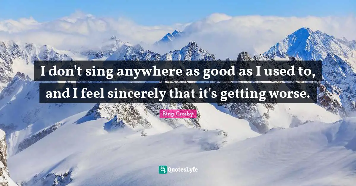 I don't sing anywhere as good as I used to, and I feel sincerely that it's getting worse.