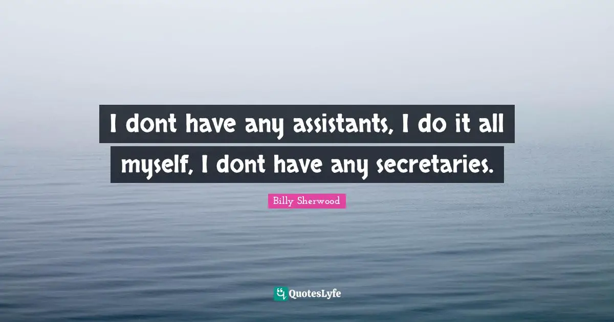 I dont have any assistants, I do it all myself, I dont have any secretaries.