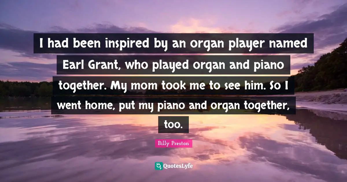 I had been inspired by an organ player named Earl Grant, who played organ and piano together. My mom took me to see him. So I went home, put my piano and organ together, too.