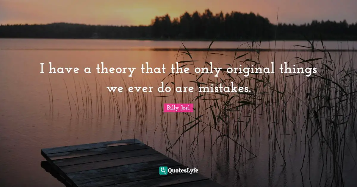 I have a theory that the only original things we ever do are mistakes.