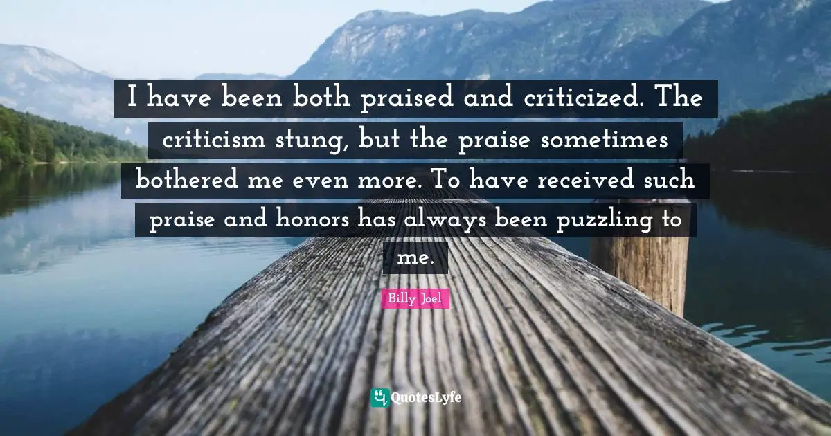 I have been both praised and criticized. The criticism stung, but the praise sometimes bothered me even more. To have received such praise and honors has always been puzzling to me.