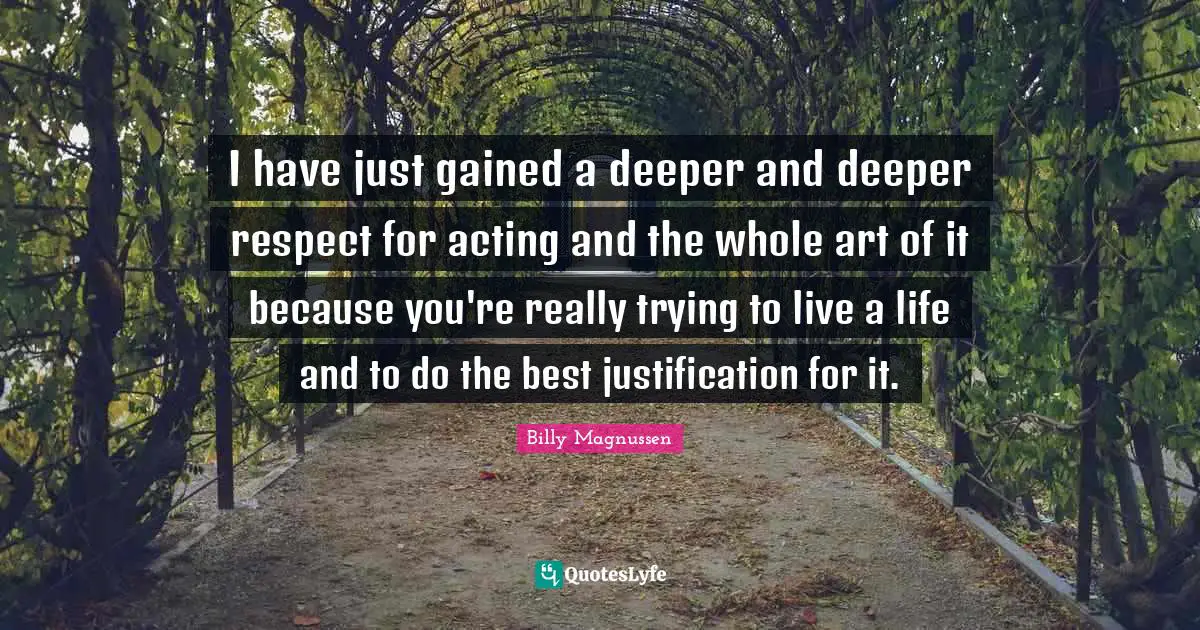 I have just gained a deeper and deeper respect for acting and the whole art of it because you're really trying to live a life and to do the best justification for it.