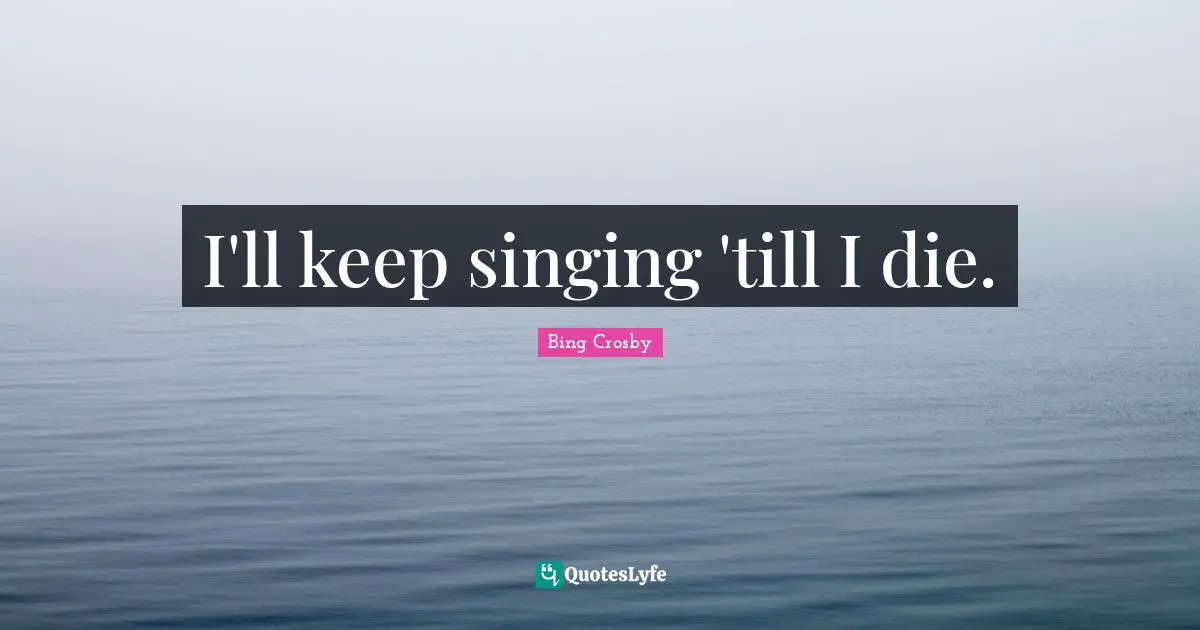 I'll keep singing 'till I die.