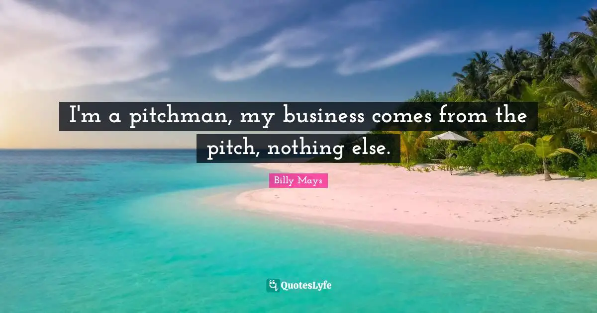 I'm a pitchman, my business comes from the pitch, nothing else.