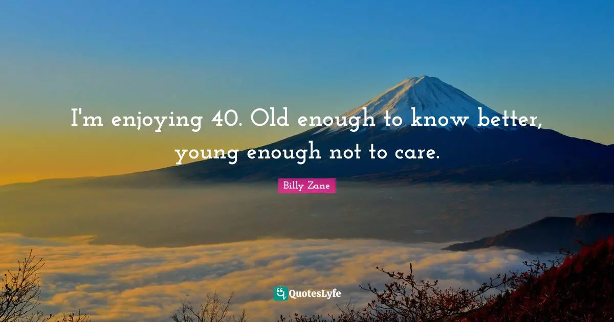 I'm enjoying 40. Old enough to know better, young enough not to care.