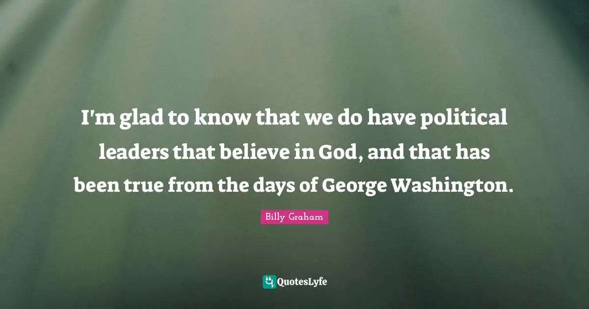 I'm glad to know that we do have political leaders that believe in God, and that has been true from the days of George Washington.