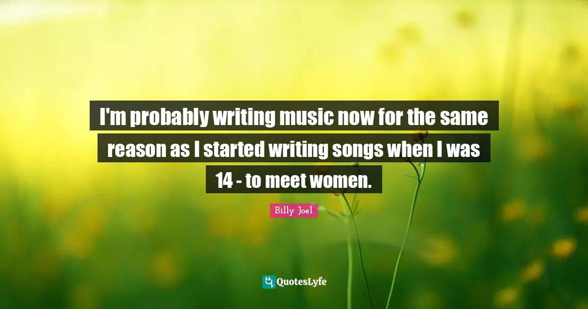 I'm probably writing music now for the same reason as I started writing songs when I was 14 - to meet women.