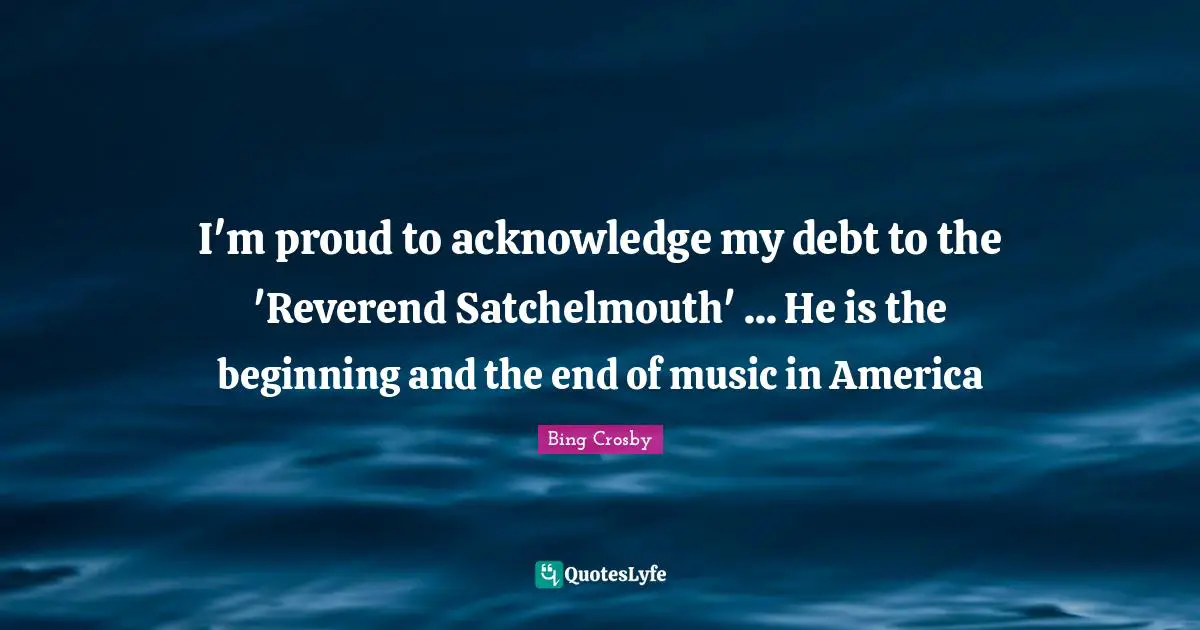 I'm proud to acknowledge my debt to the 'Reverend Satchelmouth' ... He is the beginning and the end of music in America
