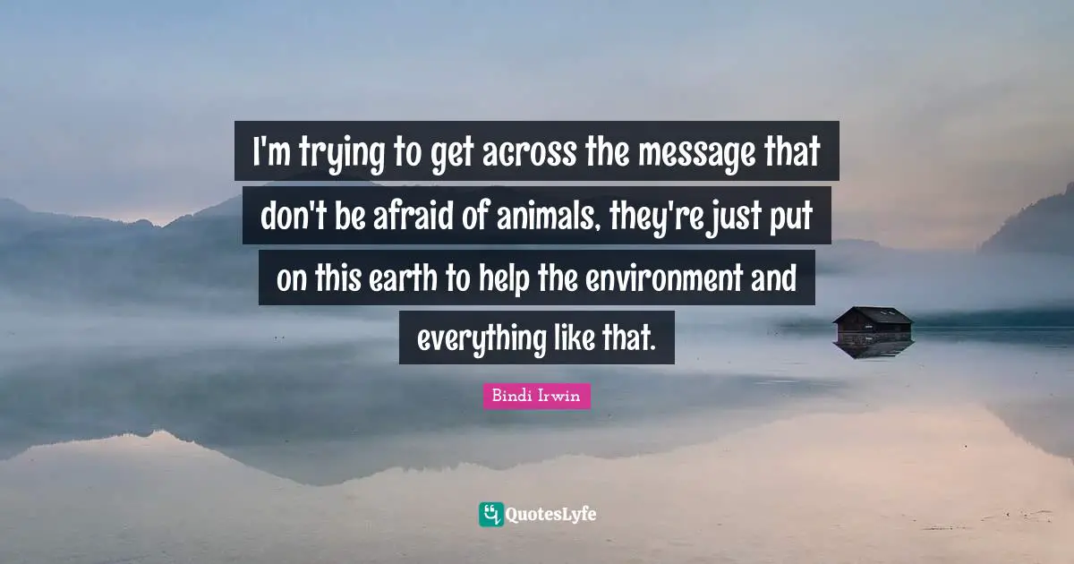 I'm trying to get across the message that don't be afraid of animals, they're just put on this earth to help the environment and everything like that.