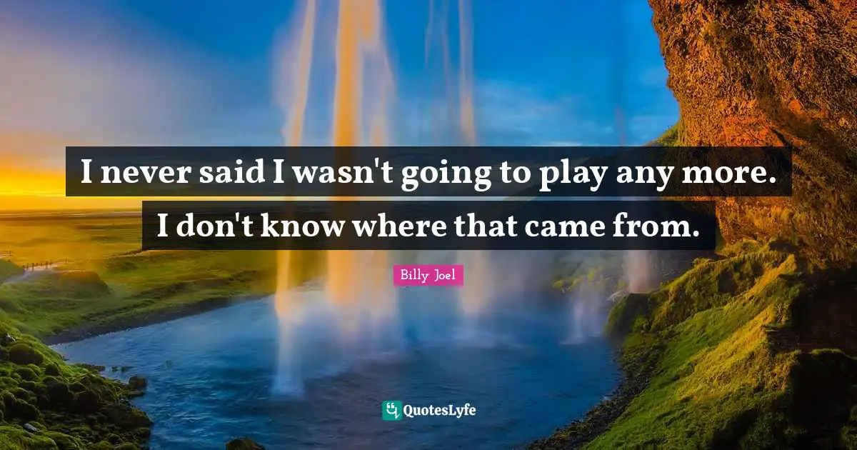 I never said I wasn't going to play any more. I don't know where that came from.