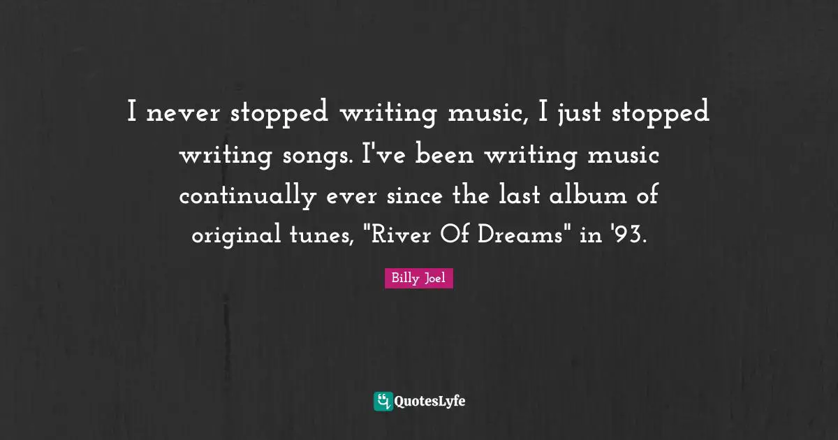 I never stopped writing music, I just stopped writing songs. I've been writing music continually ever since the last album of original tunes, "River Of Dreams" in '93.