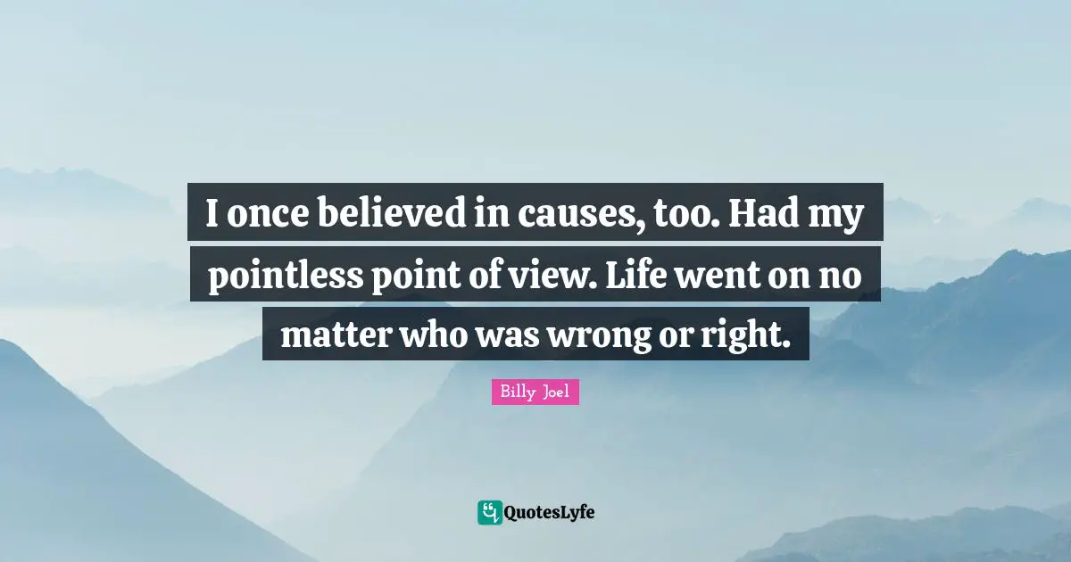 I once believed in causes, too. Had my pointless point of view. Life went on no matter who was wrong or right.