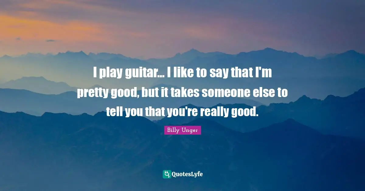 I play guitar... I like to say that I'm pretty good, but it takes someone else to tell you that you're really good.