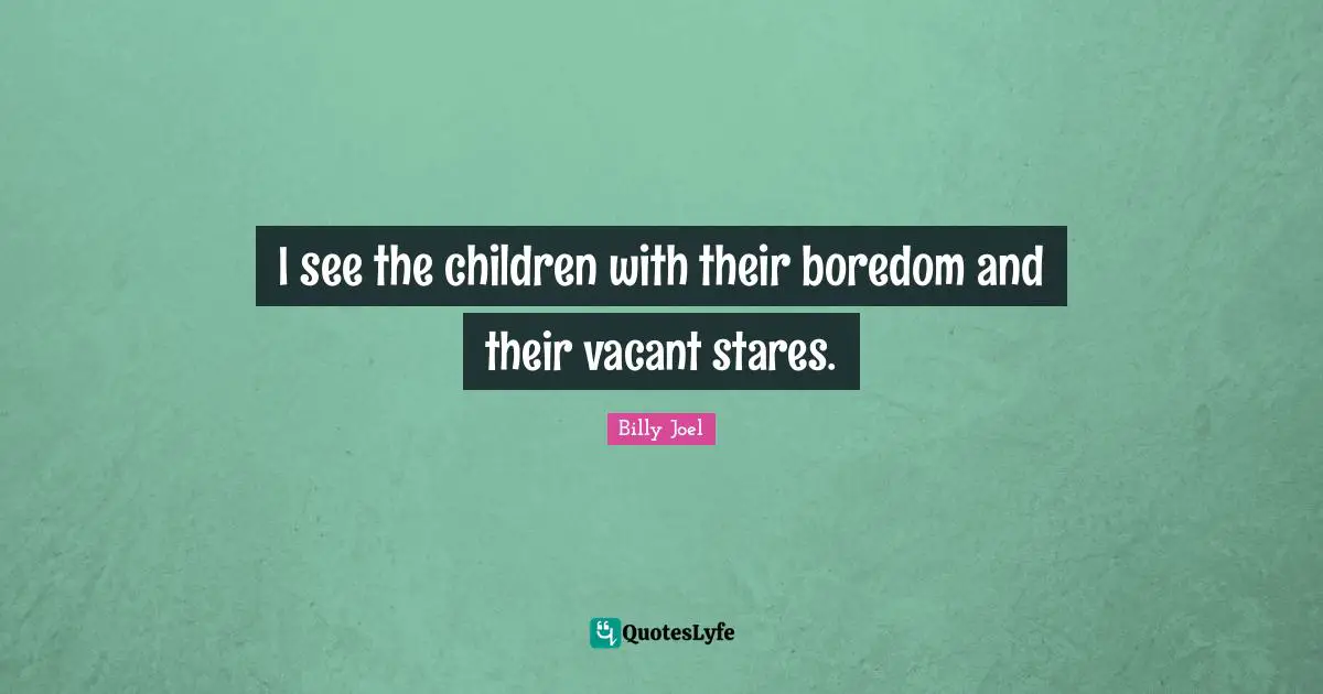 I see the children with their boredom and their vacant stares.