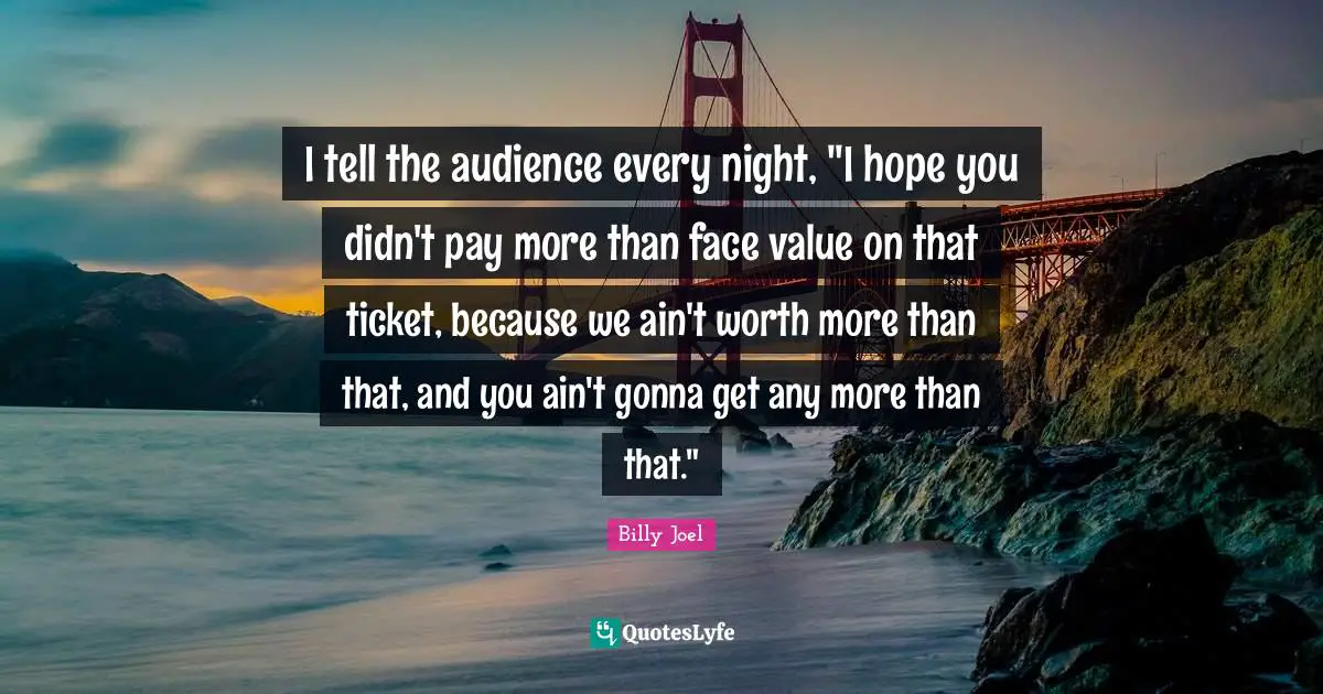 I tell the audience every night, "I hope you didn't pay more than face value on that ticket, because we ain't worth more than that, and you ain't gonna get any more than that."