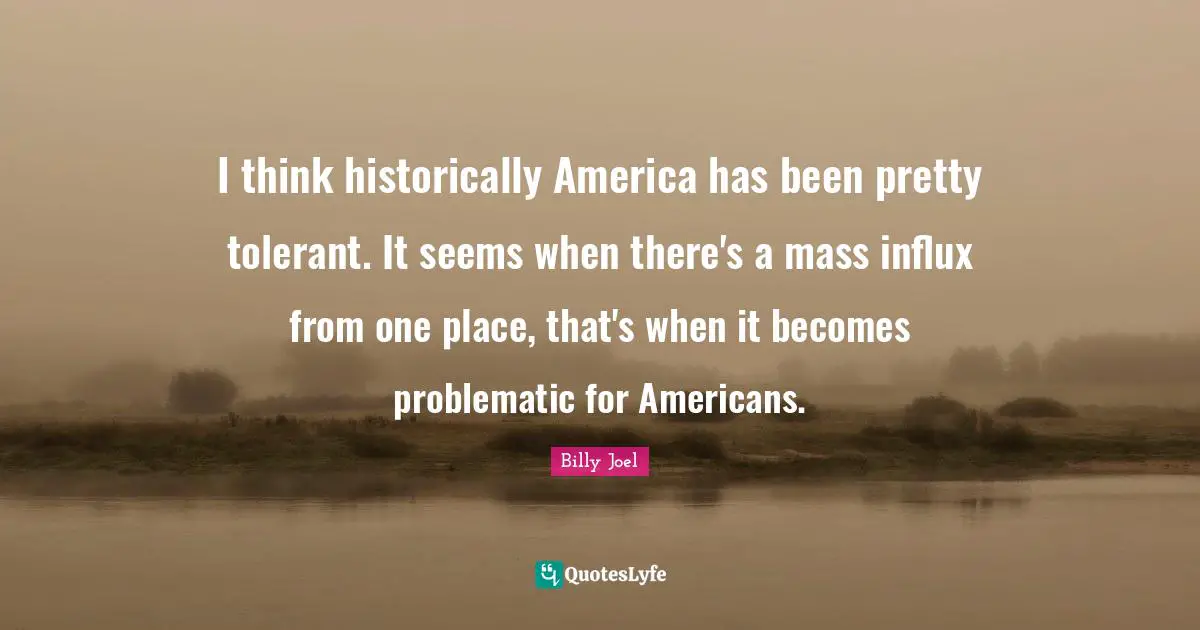 I think historically America has been pretty tolerant. It seems when there's a mass influx from one place, that's when it becomes problematic for Americans.