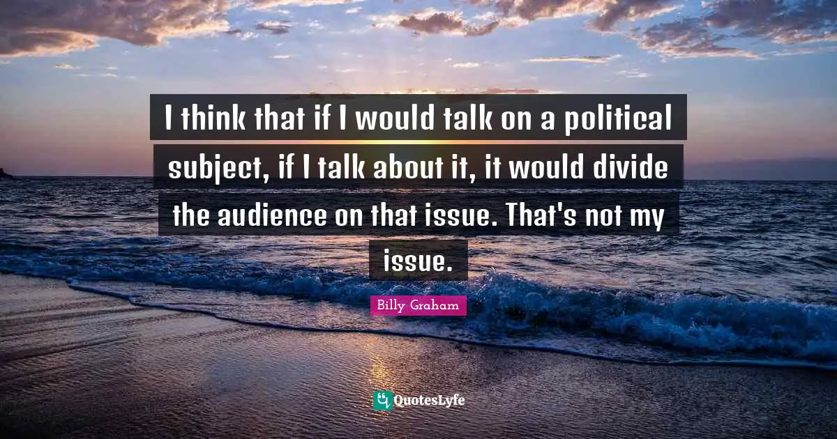 I think that if I would talk on a political subject, if I talk about it, it would divide the audience on that issue. That's not my issue.