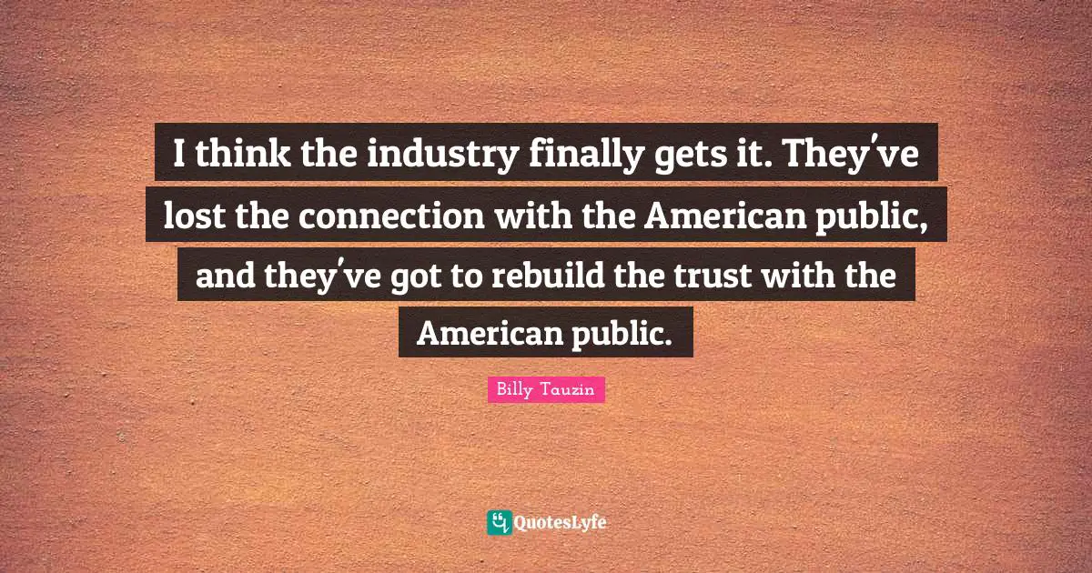 I think the industry finally gets it. They've lost the connection with the American public, and they've got to rebuild the trust with the American public.