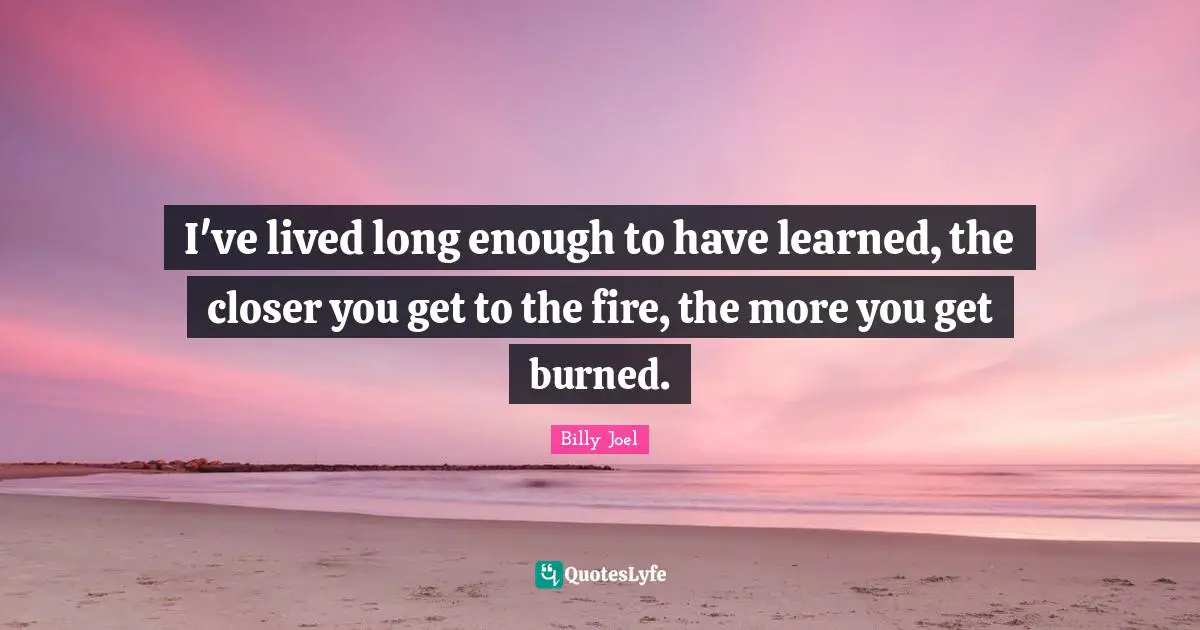 I've lived long enough to have learned, the closer you get to the fire, the more you get burned.