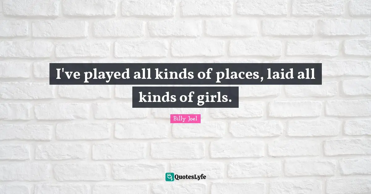 I've played all kinds of places, laid all kinds of girls.