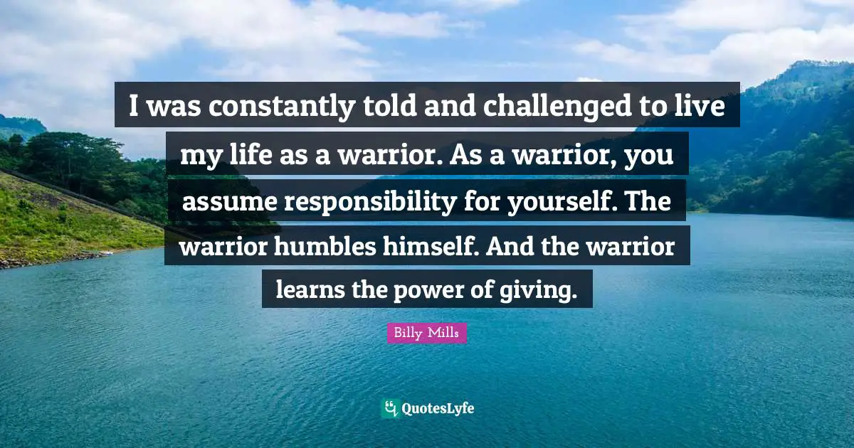 I was constantly told and challenged to live my life as a warrior. As a warrior, you assume responsibility for yourself. The warrior humbles himself. And the warrior learns the power of giving.