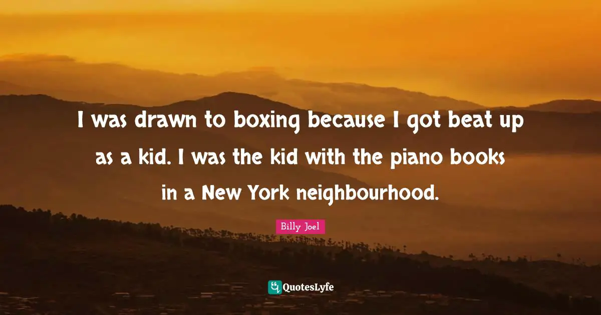 I was drawn to boxing because I got beat up as a kid. I was the kid with the piano books in a New York neighbourhood.