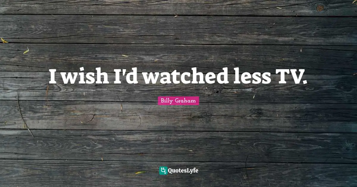 I wish I'd watched less TV.