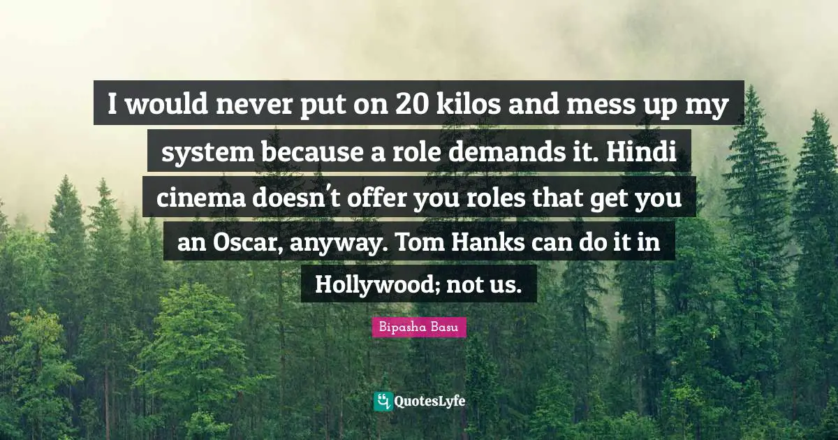 Bipasha Basu Quotes: "I would never put on 20 kilos and mess up my system because a role demands it. Hindi cinema doesn't offer you roles that get you an Oscar, anyway. Tom Hanks can do it in Hollywood; not us."