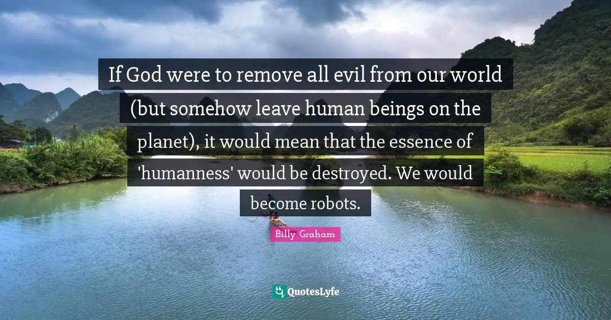If God were to remove all evil from our world (but somehow leave human beings on the planet), it would mean that the essence of 'humanness' would be destroyed. We would become robots.
