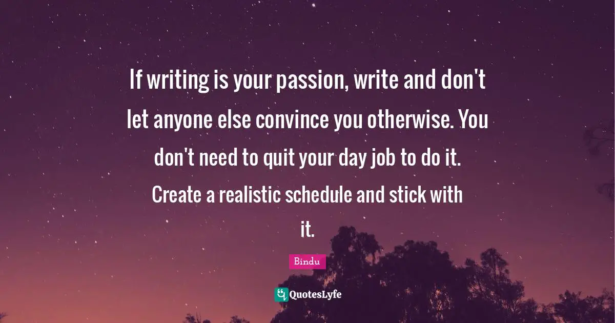 If writing is your passion, write and don't let anyone else convince you otherwise. You don't need to quit your day job to do it. Create a realistic schedule and stick with it.