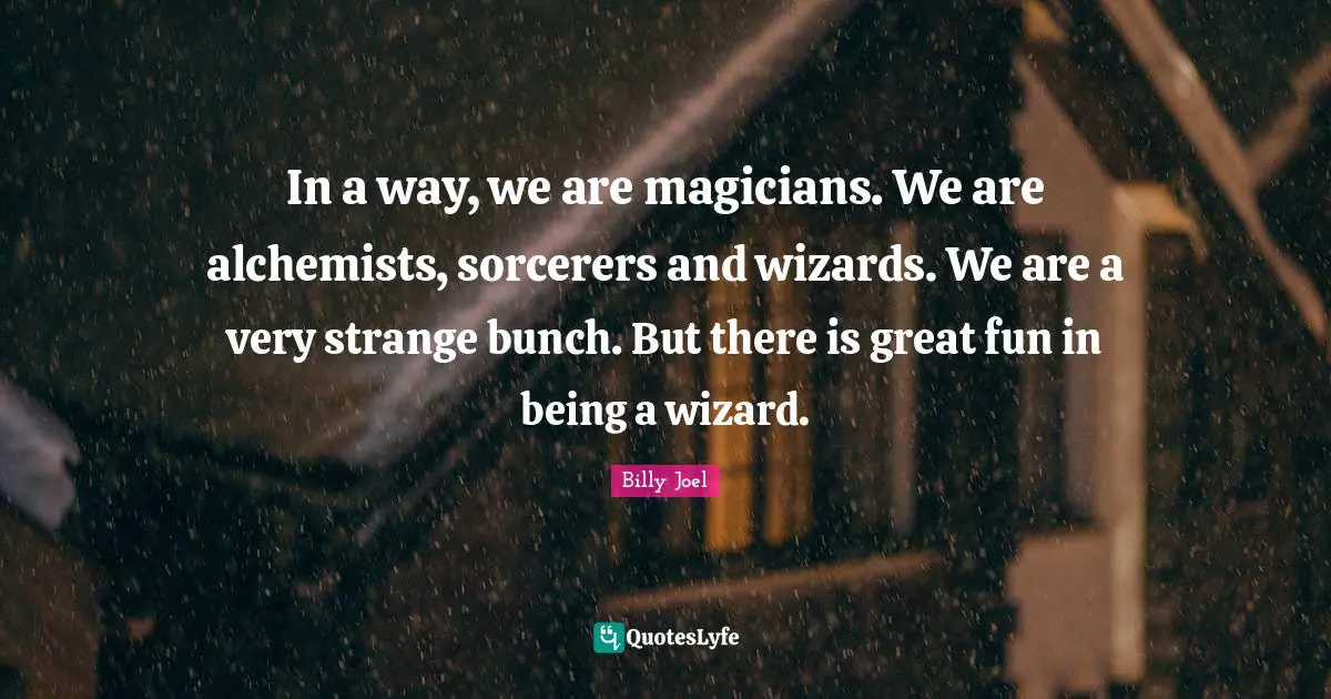 In a way, we are magicians. We are alchemists, sorcerers and wizards. We are a very strange bunch. But there is great fun in being a wizard.