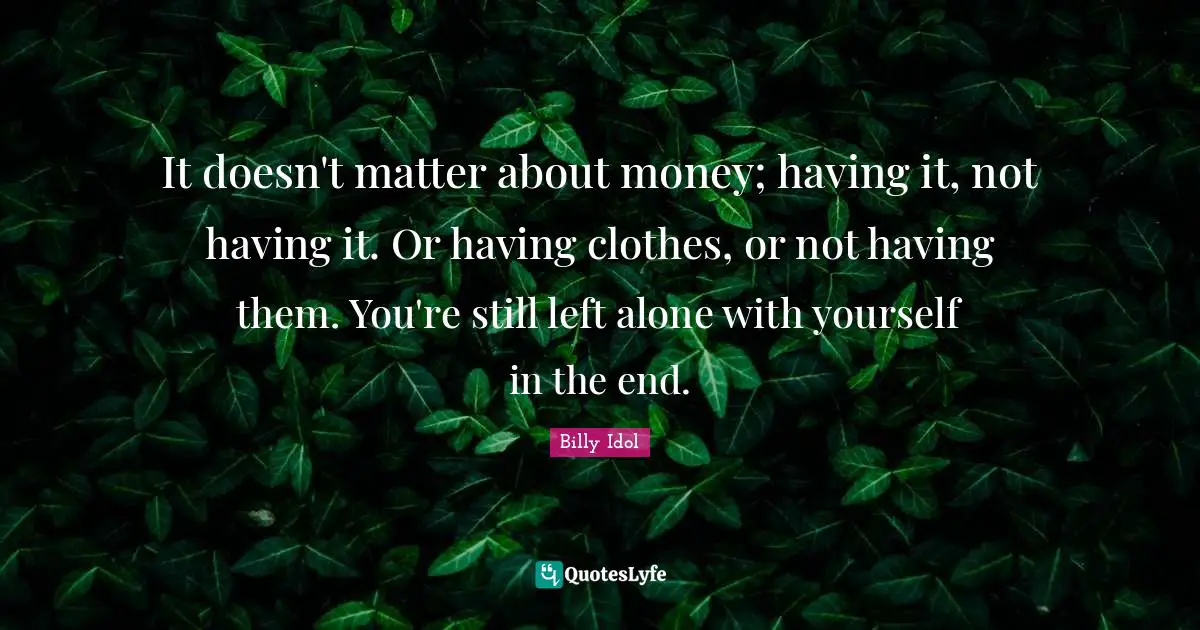 It doesn't matter about money; having it, not having it. Or having clothes, or not having them. You're still left alone with yourself in the end.
