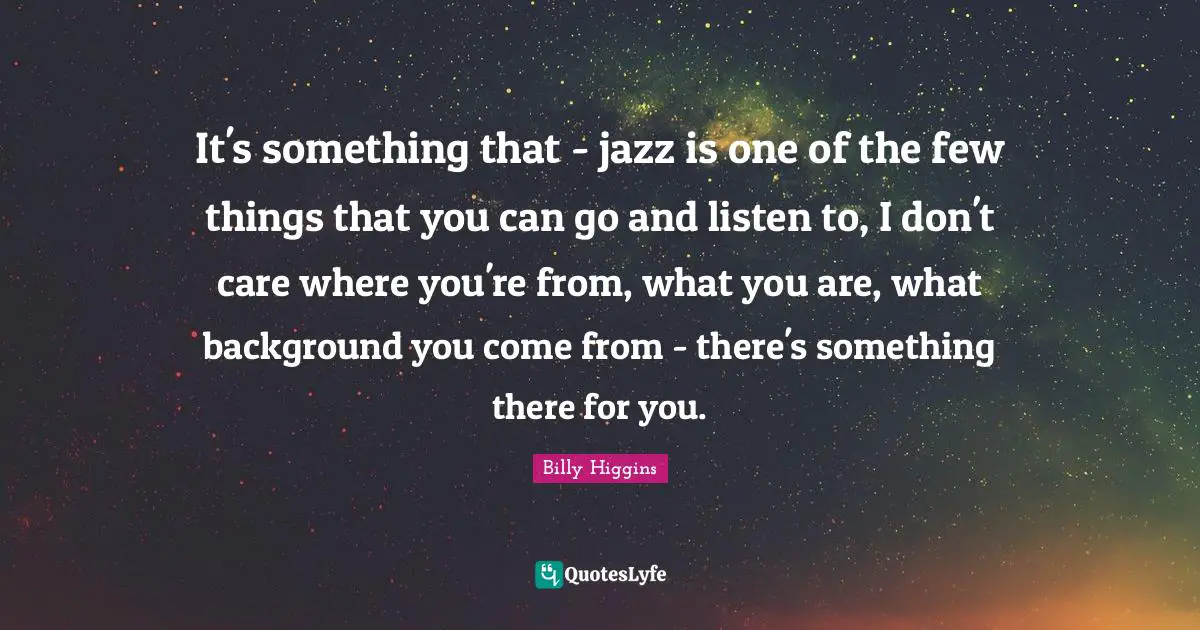 It's something that - jazz is one of the few things that you can go and listen to, I don't care where you're from, what you are, what background you come from - there's something there for you.