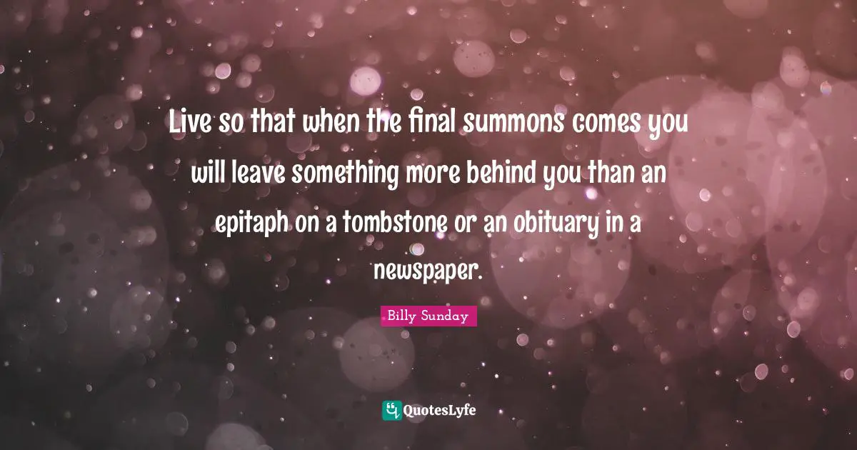 Live so that when the final summons comes you will leave something more behind you than an epitaph on a tombstone or an obituary in a newspaper.