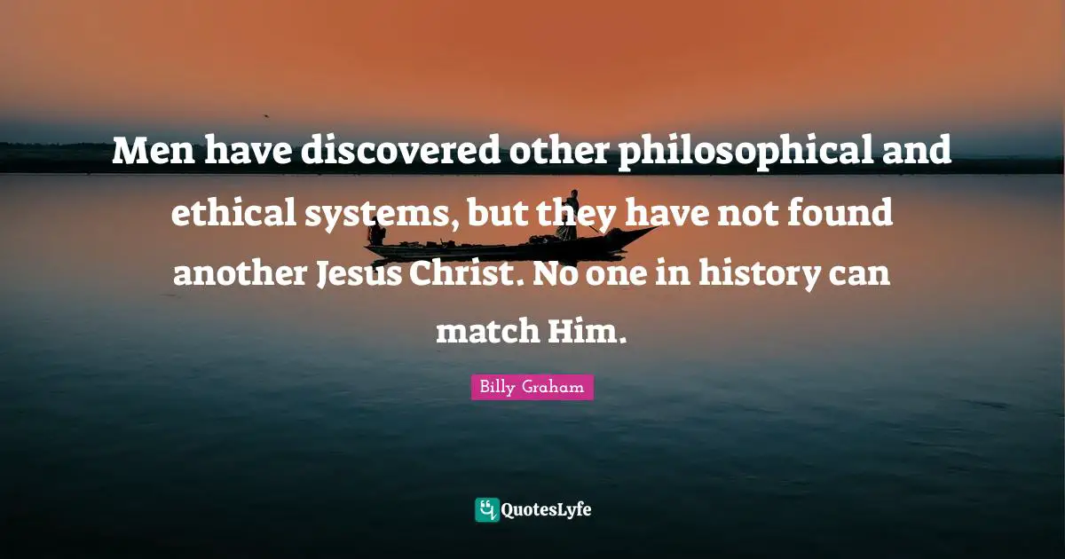 Men have discovered other philosophical and ethical systems, but they have not found another Jesus Christ. No one in history can match Him.