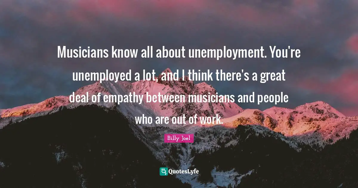 Musicians know all about unemployment. You're unemployed a lot, and I think there's a great deal of empathy between musicians and people who are out of work.