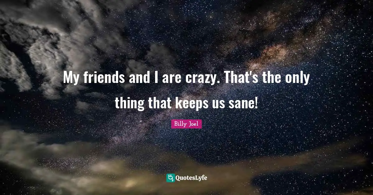 My friends and I are crazy. That's the only thing that keeps us sane!