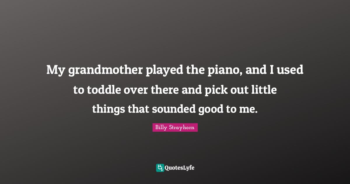My grandmother played the piano, and I used to toddle over there and pick out little things that sounded good to me.