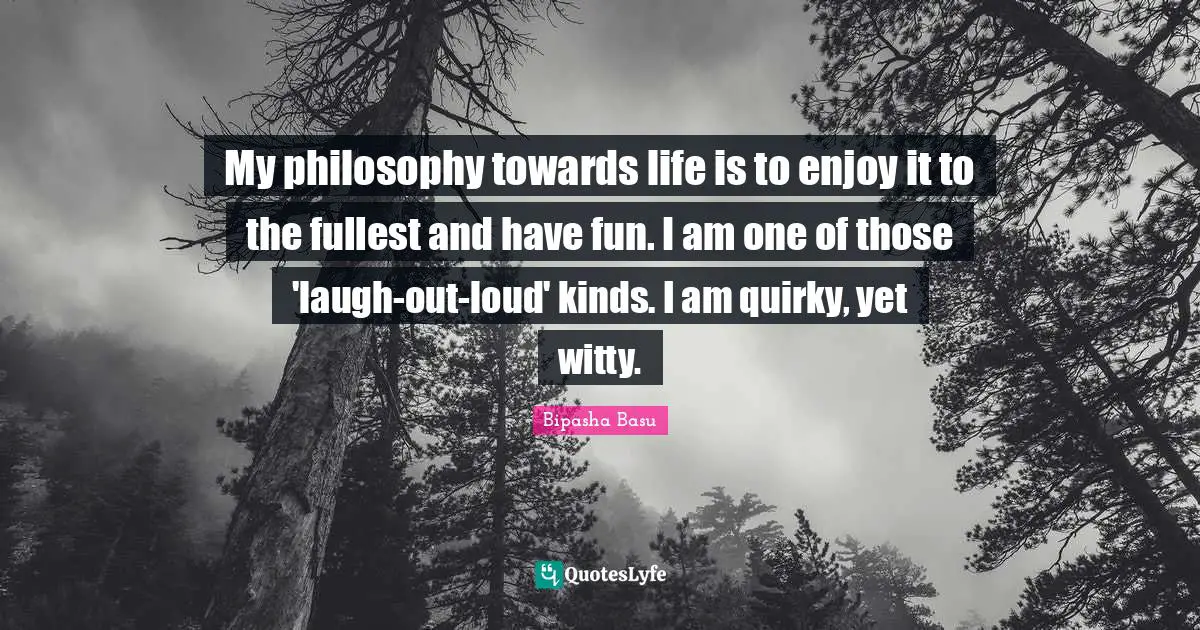 My philosophy towards life is to enjoy it to the fullest and have fun. I am one of those 'laugh-out-loud' kinds. I am quirky, yet witty.