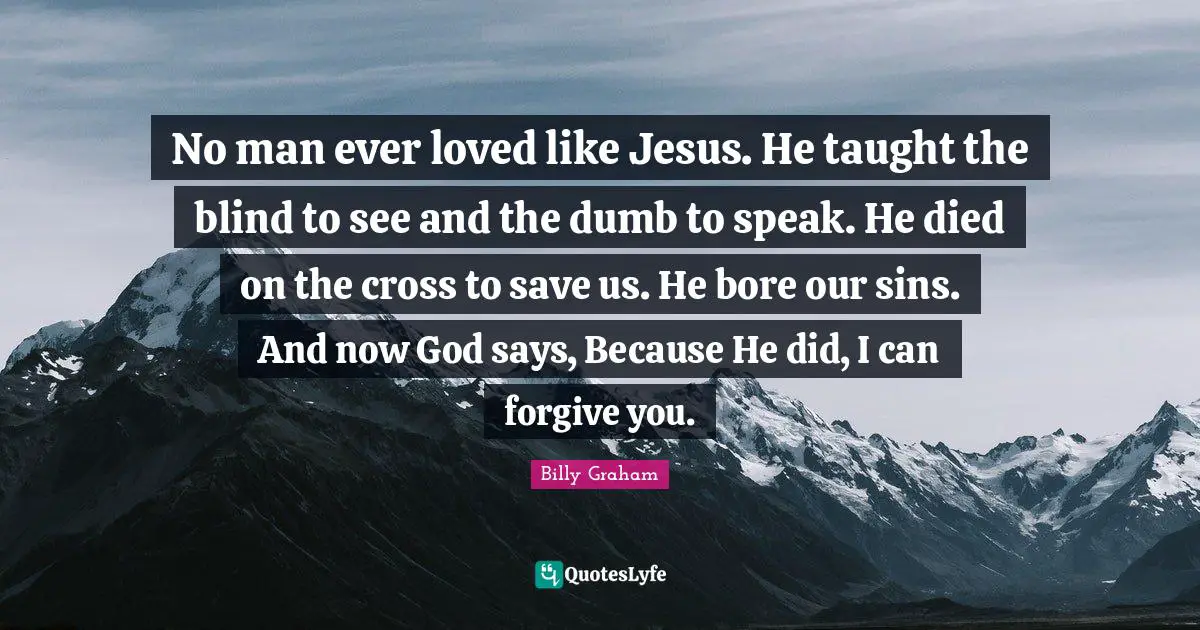 No man ever loved like Jesus. He taught the blind to see and the dumb to speak. He died on the cross to save us. He bore our sins. And now God says, Because He did, I can forgive you.