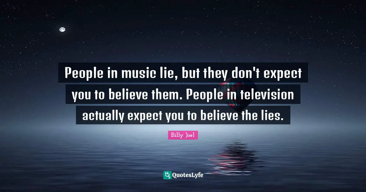 People in music lie, but they don't expect you to believe them. People in television actually expect you to believe the lies.