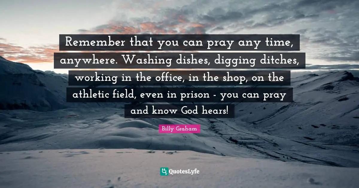 Remember that you can pray any time, anywhere. Washing dishes, digging ditches, working in the office, in the shop, on the athletic field, even in prison - you can pray and know God hears!