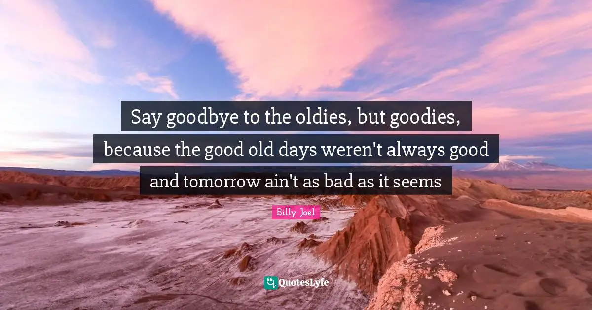 Old Days Quotes: "Say goodbye to the oldies, but goodies, because the good old days weren't always good and tomorrow ain't as bad as it seems"