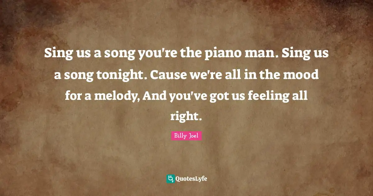 Sing us a song you're the piano man. Sing us a song tonight. Cause we're all in the mood for a melody, And you've got us feeling all right.