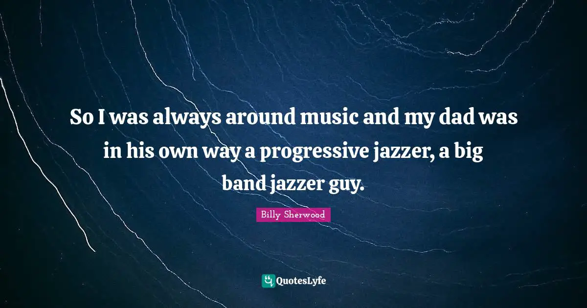 So I was always around music and my dad was in his own way a progressive jazzer, a big band jazzer guy.