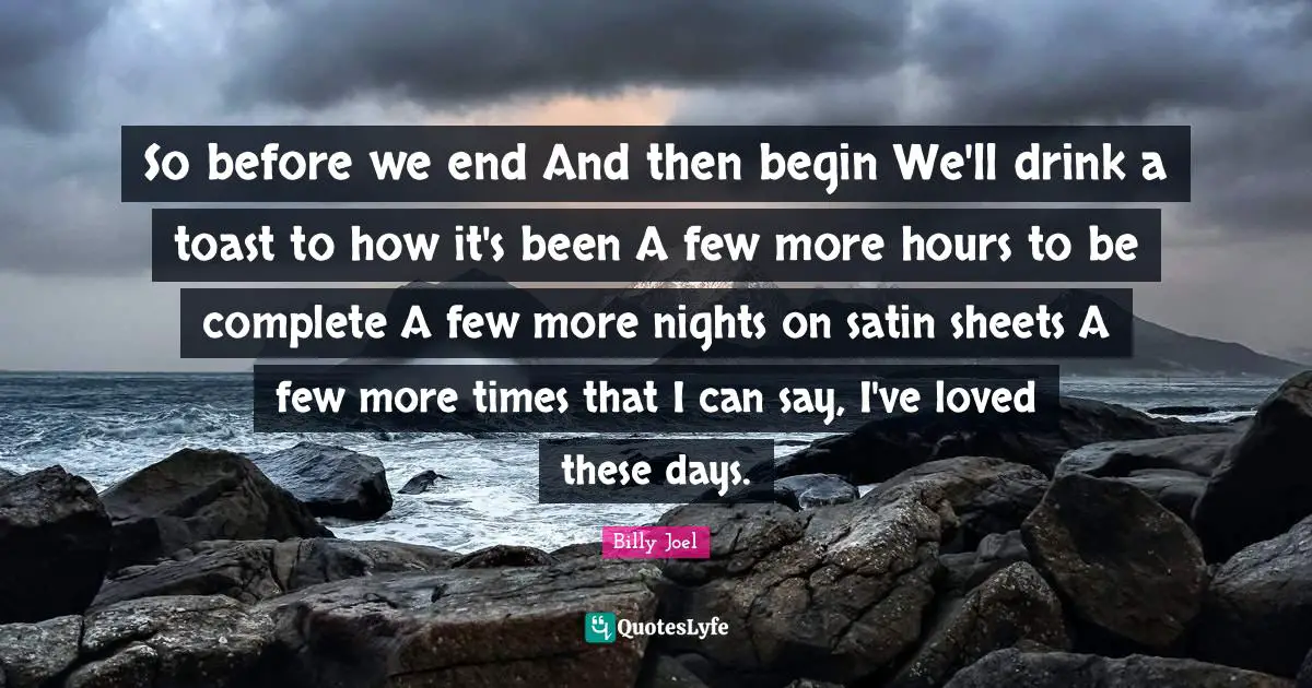 So before we end And then begin We'll drink a toast to how it's been A few more hours to be complete A few more nights on satin sheets A few more times that I can say, I've loved these days.