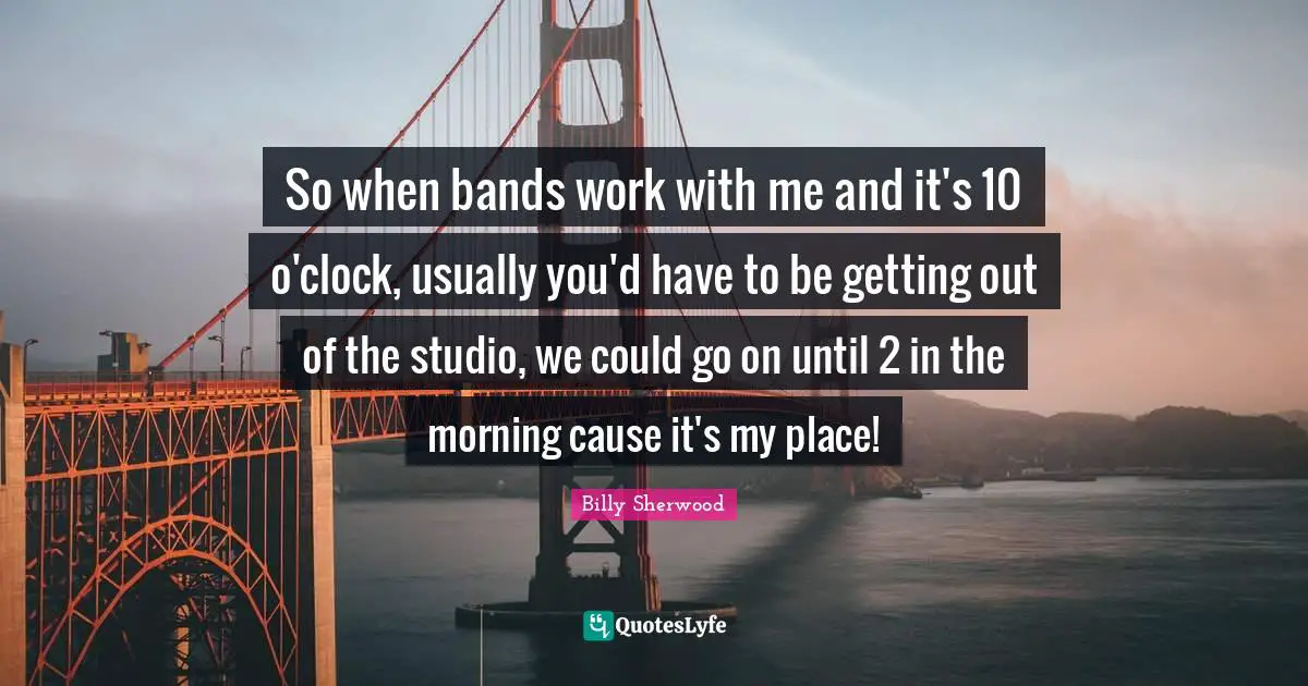 So when bands work with me and it's 10 o'clock, usually you'd have to be getting out of the studio, we could go on until 2 in the morning cause it's my place!