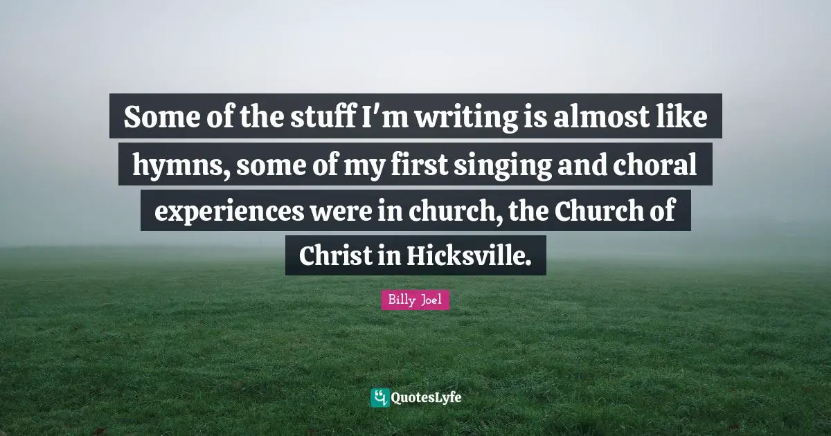 Some of the stuff I'm writing is almost like hymns, some of my first singing and choral experiences were in church, the Church of Christ in Hicksville.